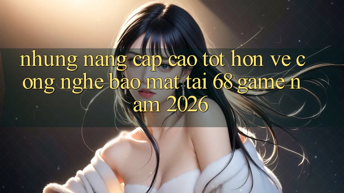 Những Nâng Cấp Cao tốt hơn Về Công Nghệ Bảo Mật Tại 68 Game Năm 2026 Những Nâng Cấp Cao tốt hơn Về Công Nghệ Bảo Mật Tại 68 Game Năm 2026