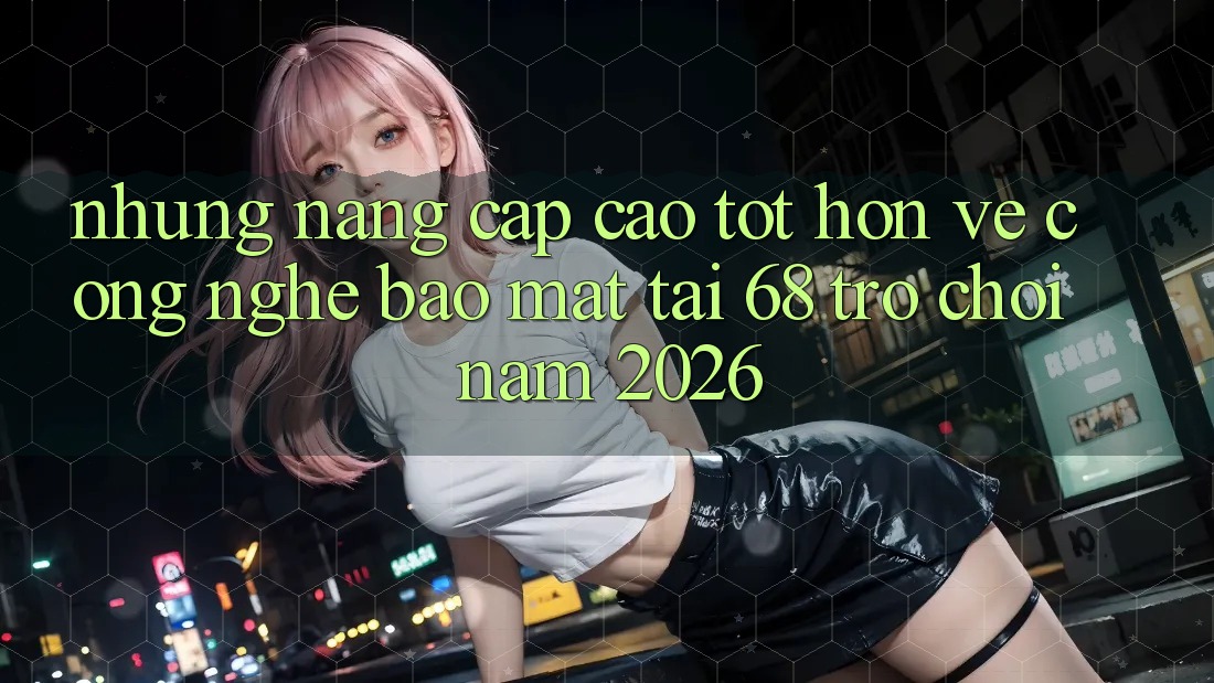 Những Nâng Cấp Cao tốt hơn Về Công Nghệ Bảo Mật Tại 68 Trò chơi Năm 2026