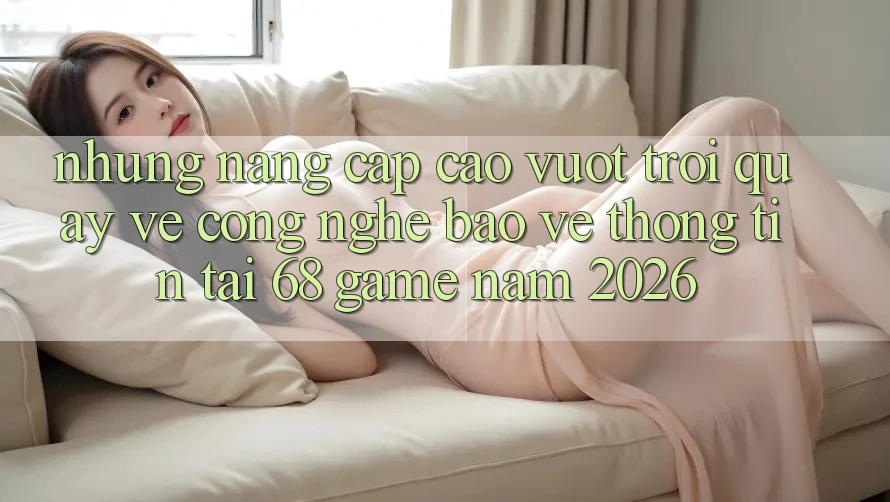 Những Nâng Cấp Cao vượt trội Quay về Công Nghệ Bảo vệ thông tin Tại 68 Game Năm 2026
