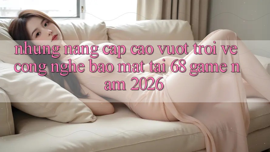 Những Nâng Cấp Cao vượt trội Về Công Nghệ Bảo Mật Tại 68 Game Năm 2026 Những Nâng Cấp Cao vượt trội Về Công Nghệ Bảo Mật Tại 68 Game Năm 2026