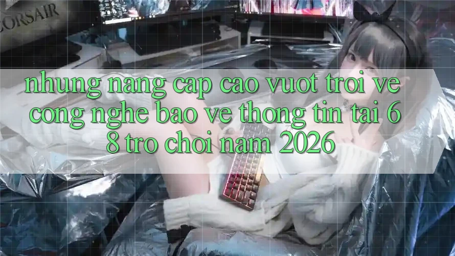 Những Nâng Cấp Cao vượt trội Về Công Nghệ Bảo vệ thông tin Tại 68 Trò chơi Năm 2026