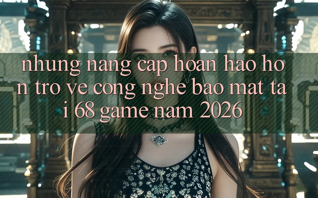 Những Nâng Cấp Hoàn hảo hơn Trở về Công Nghệ Bảo Mật Tại 68 Game Năm 2026 Những Nâng Cấp Hoàn hảo hơn Trở về Công Nghệ Bảo Mật Tại 68 Game Năm 2026