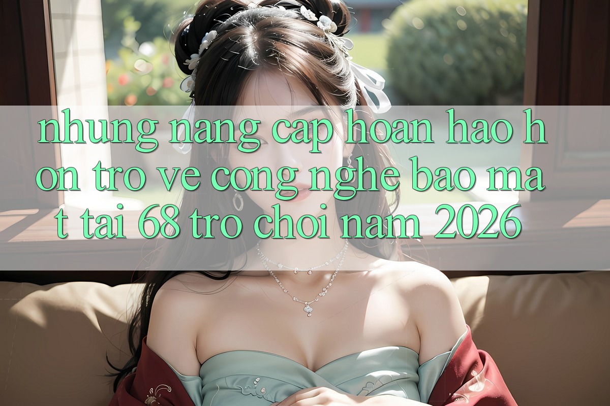 Những Nâng Cấp Hoàn hảo hơn Trở về Công Nghệ Bảo Mật Tại 68 Trò chơi Năm 2026