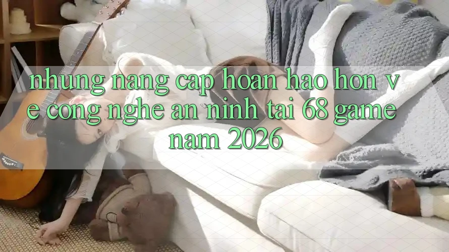 Những Nâng Cấp Hoàn hảo hơn Về Công Nghệ An ninh Tại 68 Game Năm 2026