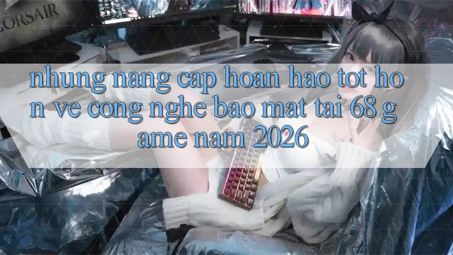 Những Nâng Cấp Hoàn hảo tốt hơn Về Công Nghệ Bảo Mật Tại 68 Game Năm 2026