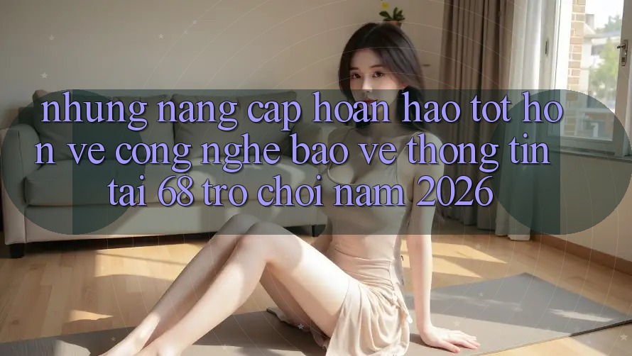 Những Nâng Cấp Hoàn hảo tốt hơn Về Công Nghệ Bảo vệ thông tin Tại 68 Trò chơi Năm 2026