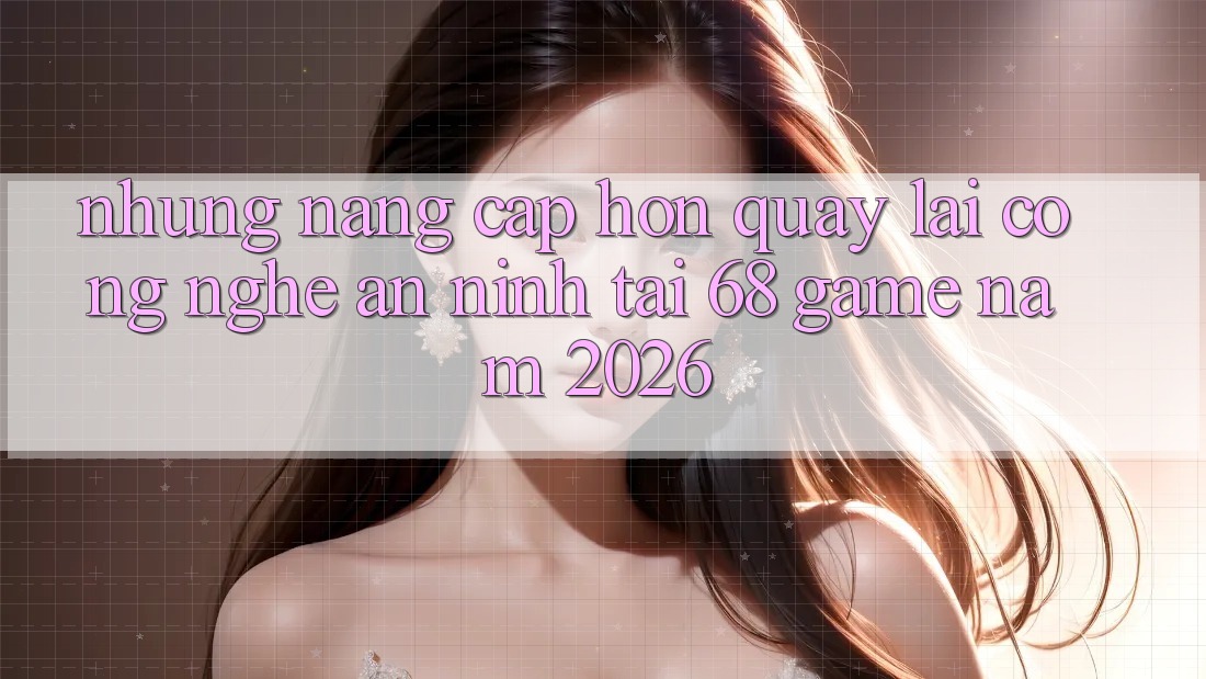 Những Nâng Cấp Hơn Quay lại Công Nghệ An ninh Tại 68 Game Năm 2026 Những Nâng Cấp Hơn Quay lại Công Nghệ An ninh Tại 68 Game Năm 2026