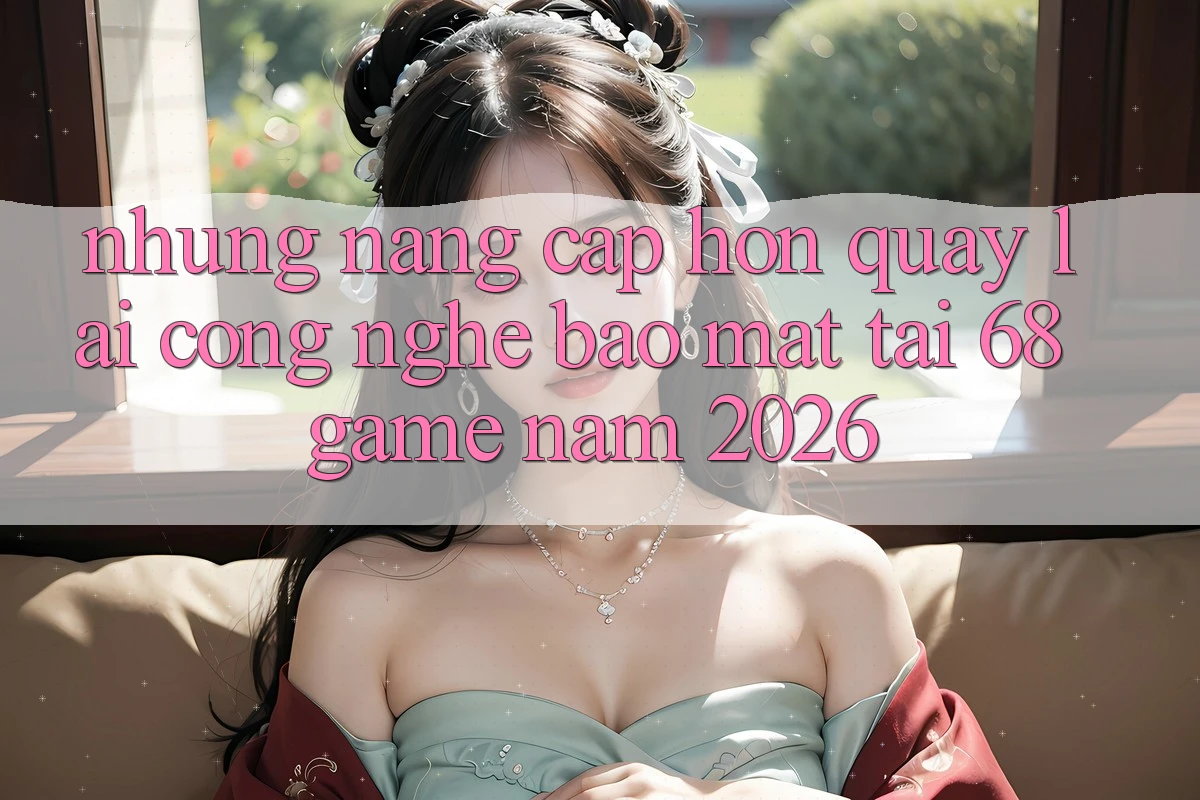 Những Nâng Cấp Hơn Quay lại Công Nghệ Bảo Mật Tại 68 Game Năm 2026