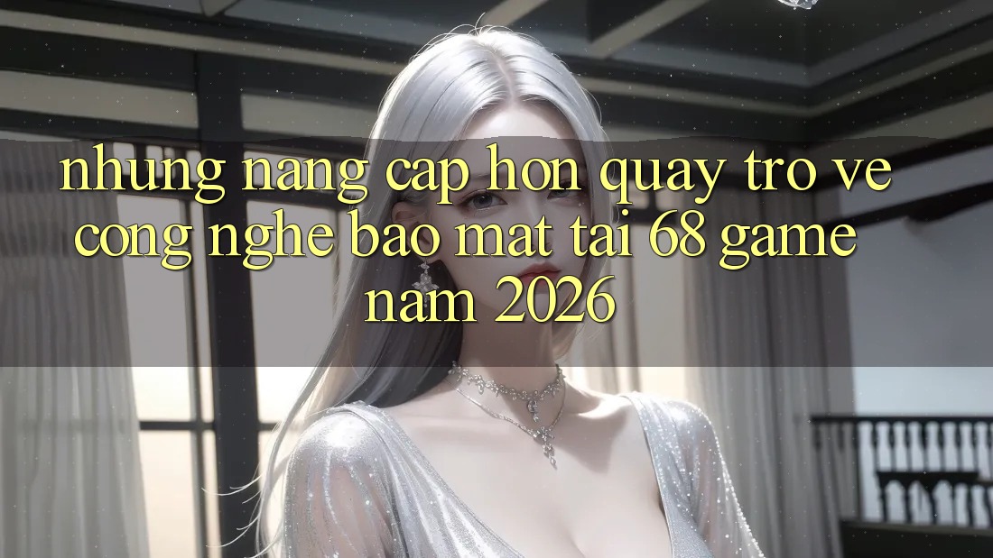 Những Nâng Cấp Hơn Quay trở về Công Nghệ Bảo Mật Tại 68 Game Năm 2026