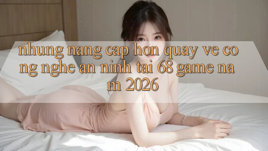 Những Nâng Cấp Hơn Quay về Công Nghệ An ninh Tại 68 Game Năm 2026 Những Nâng Cấp Hơn Quay về Công Nghệ An ninh Tại 68 Game Năm 2026