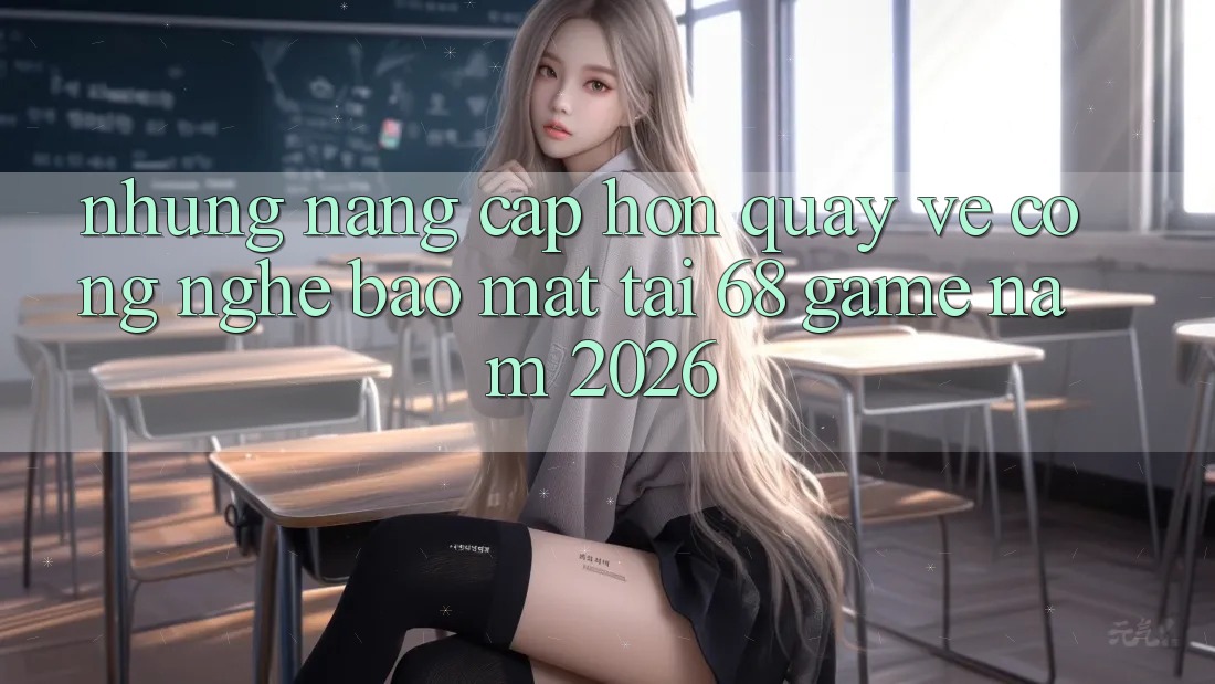 Những Nâng Cấp Hơn Quay về Công Nghệ Bảo Mật Tại 68 Game Năm 2026 Những Nâng Cấp Hơn Quay về Công Nghệ Bảo Mật Tại 68 Game Năm 2026