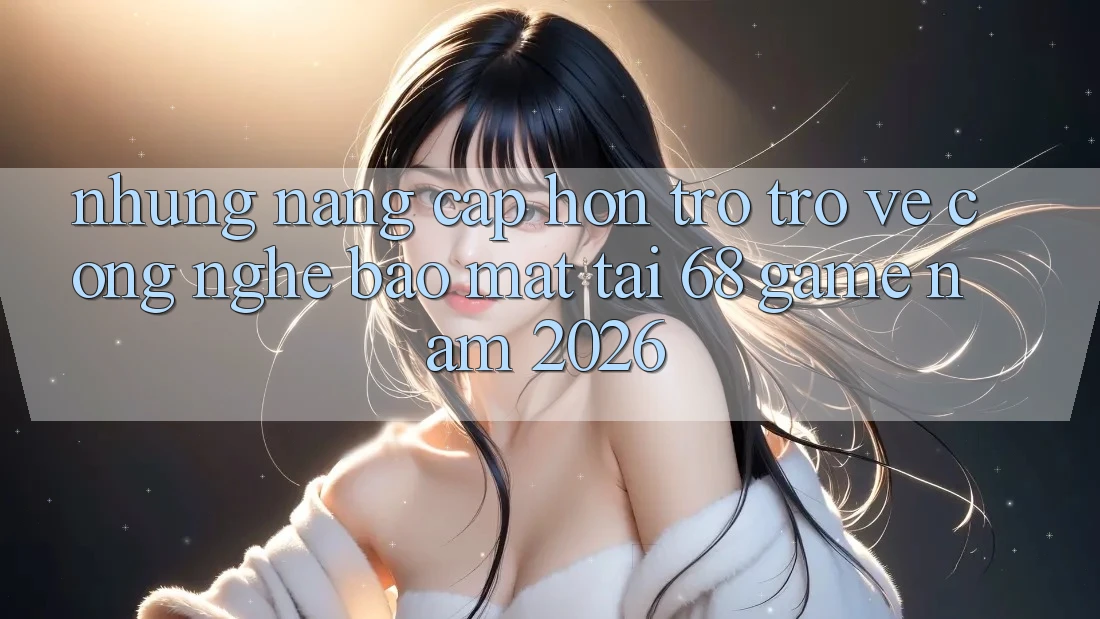 Những Nâng Cấp Hơn Trở trở về Công Nghệ Bảo Mật Tại 68 Game Năm 2026