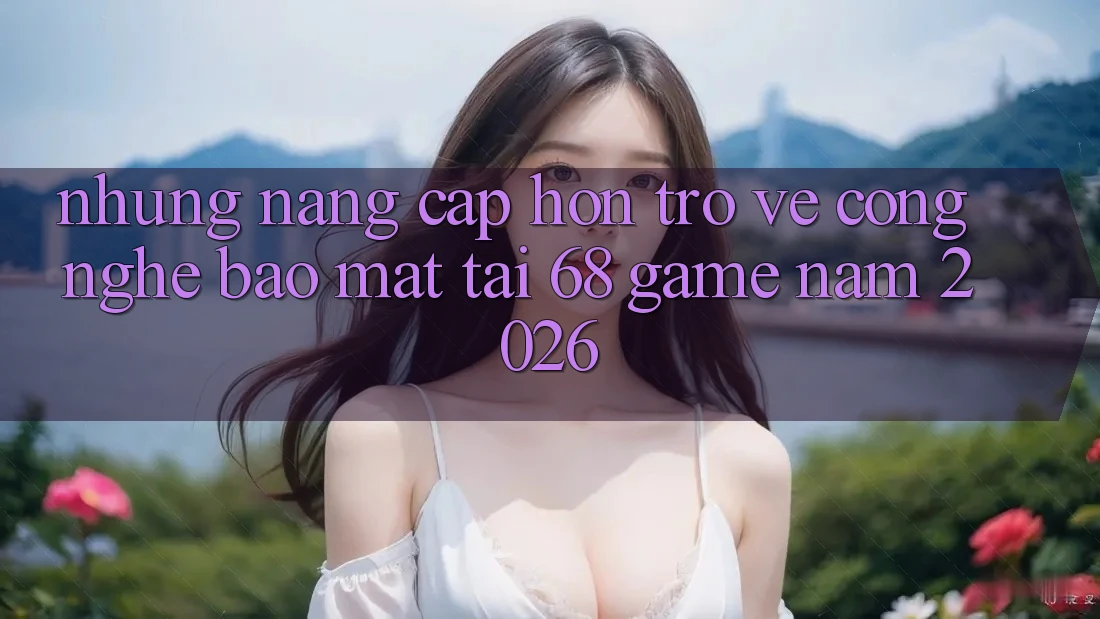 Những Nâng Cấp Hơn Trở về Công Nghệ Bảo Mật Tại 68 Game Năm 2026 Những Nâng Cấp Hơn Trở về Công Nghệ Bảo Mật Tại 68 Game Năm 2026