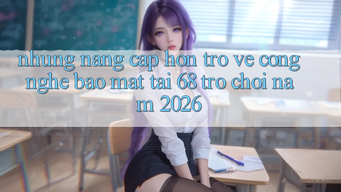 Những Nâng Cấp Hơn Trở về Công Nghệ Bảo Mật Tại 68 Trò chơi Năm 2026