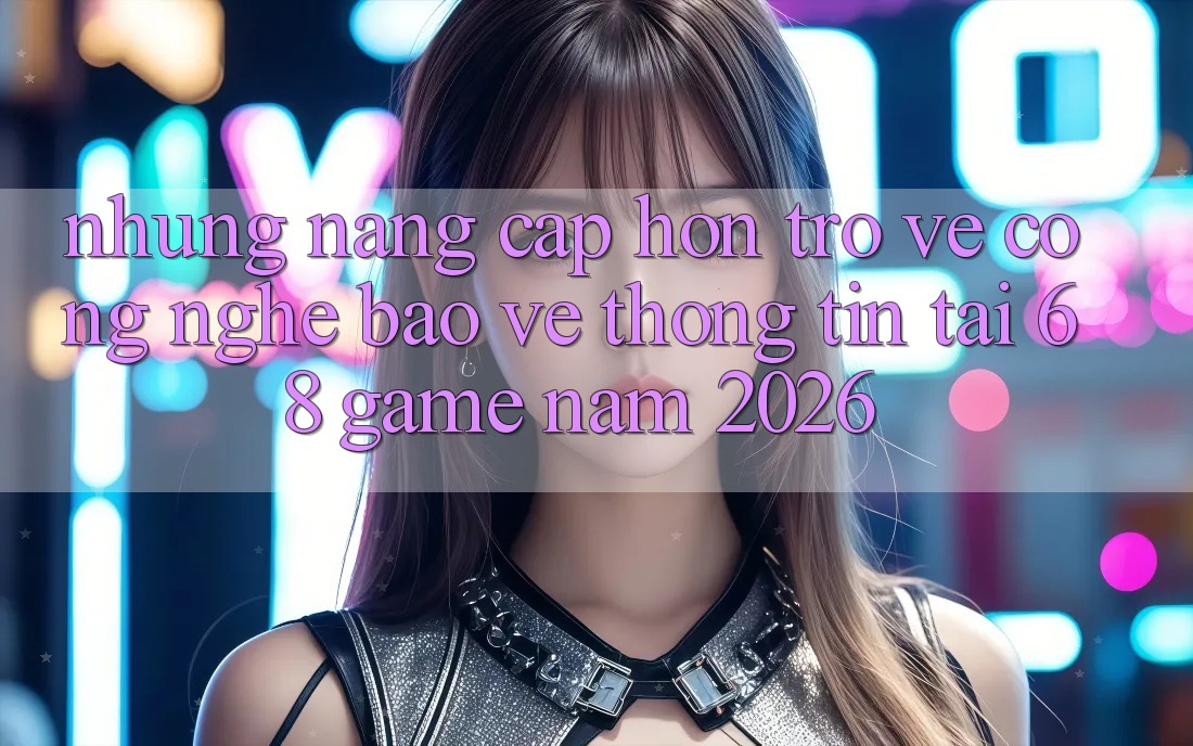 Những Nâng Cấp Hơn Trở về Công Nghệ Bảo vệ thông tin Tại 68 Game Năm 2026