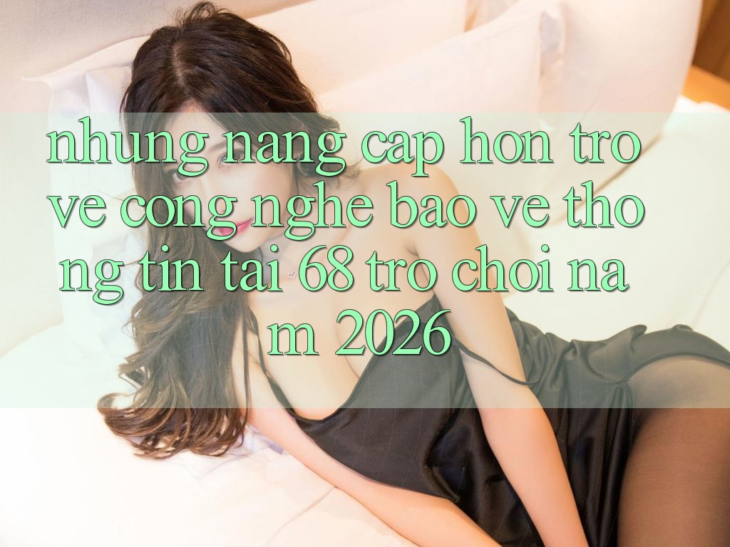 Những Nâng Cấp Hơn Trở về Công Nghệ Bảo vệ thông tin Tại 68 Trò chơi Năm 2026
