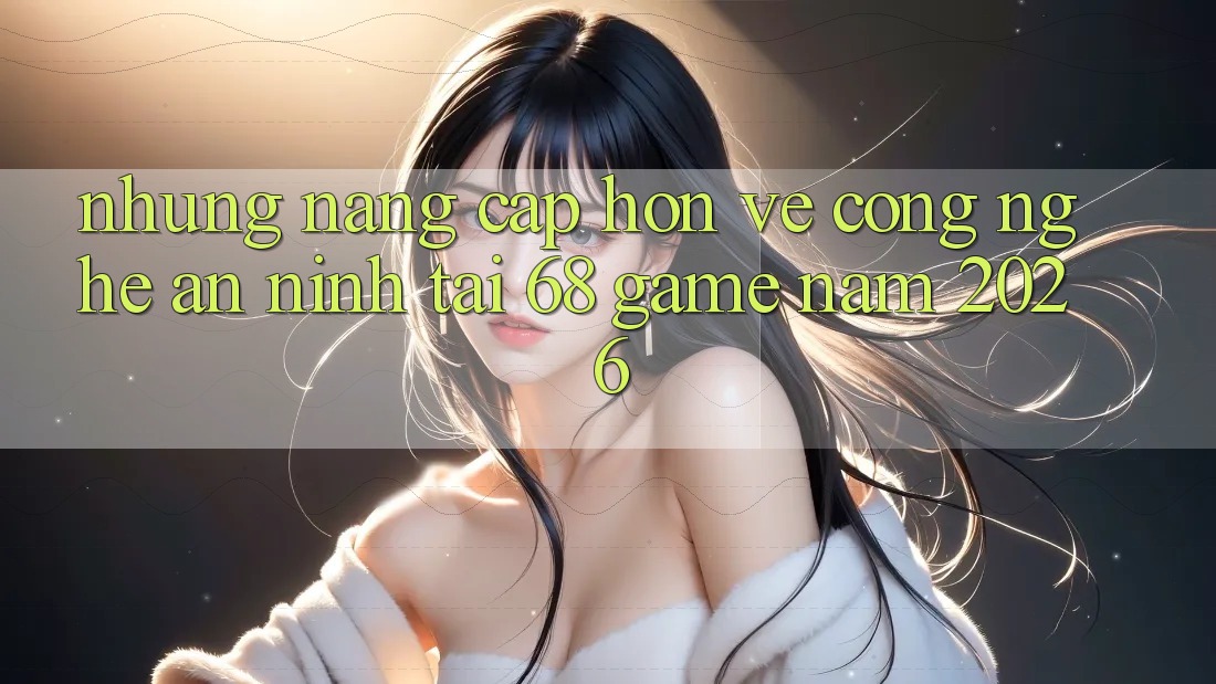 Những Nâng Cấp Hơn Về Công Nghệ An ninh Tại 68 Game Năm 2026