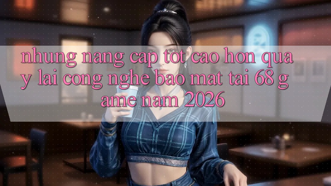Những Nâng Cấp Tốt cao hơn Quay lại Công Nghệ Bảo Mật Tại 68 Game Năm 2026