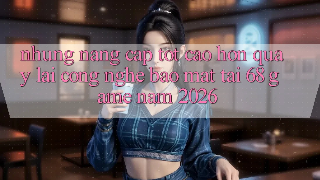 Những Nâng Cấp Tốt cao hơn Quay lại Công Nghệ Bảo Mật Tại 68 Game Năm 2026