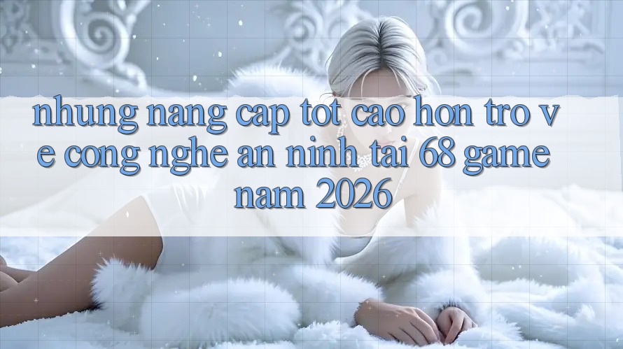 Những Nâng Cấp Tốt cao hơn Trở về Công Nghệ An ninh Tại 68 Game Năm 2026