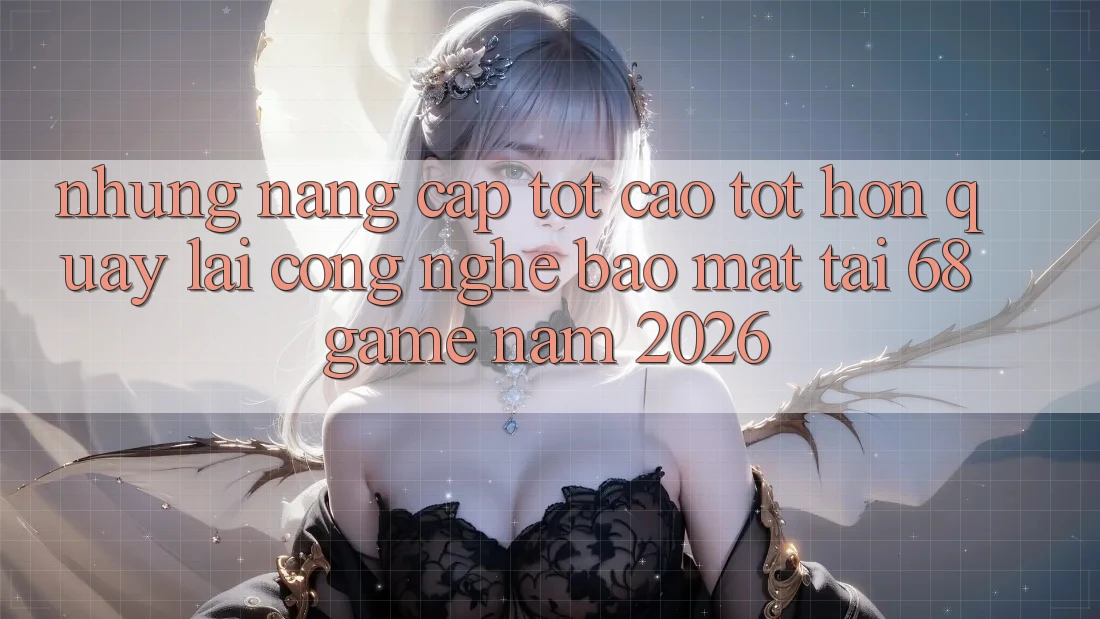 Những Nâng Cấp Tốt cao tốt hơn Quay lại Công Nghệ Bảo Mật Tại 68 Game Năm 2026
