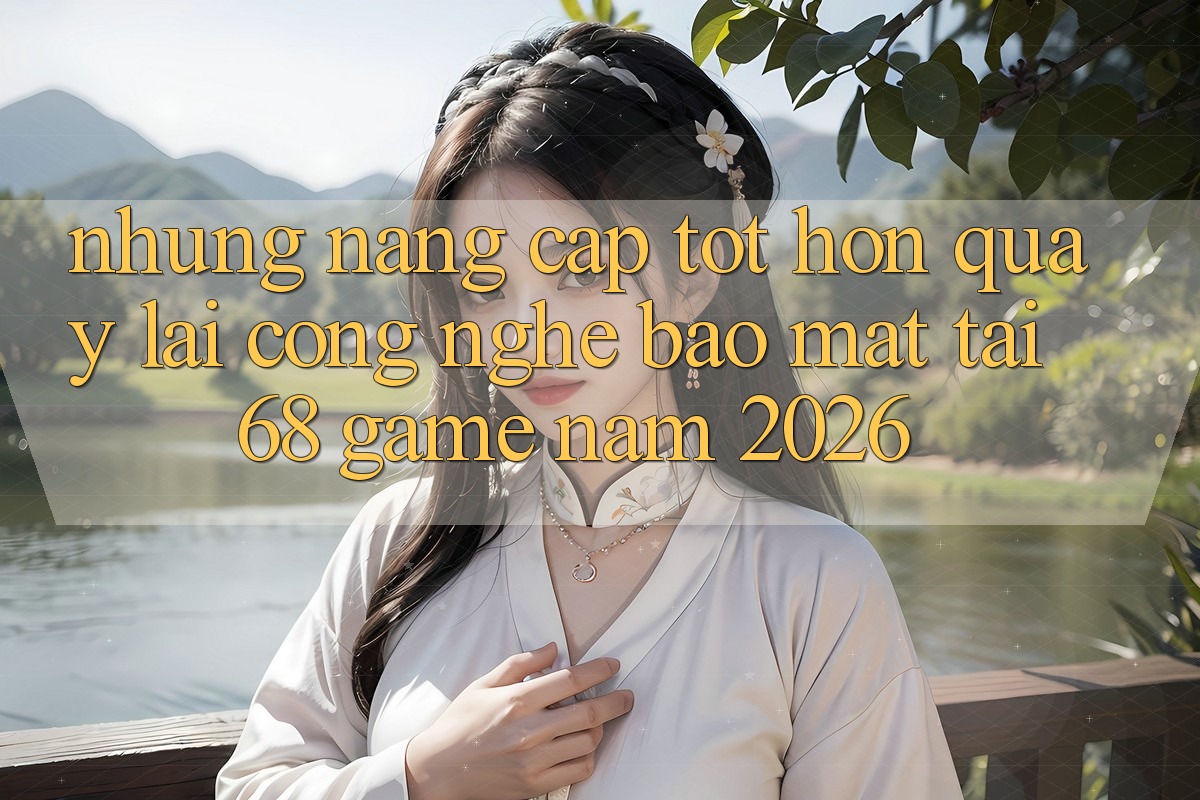 Những Nâng Cấp Tốt hơn Quay lại Công Nghệ Bảo Mật Tại 68 Game Năm 2026