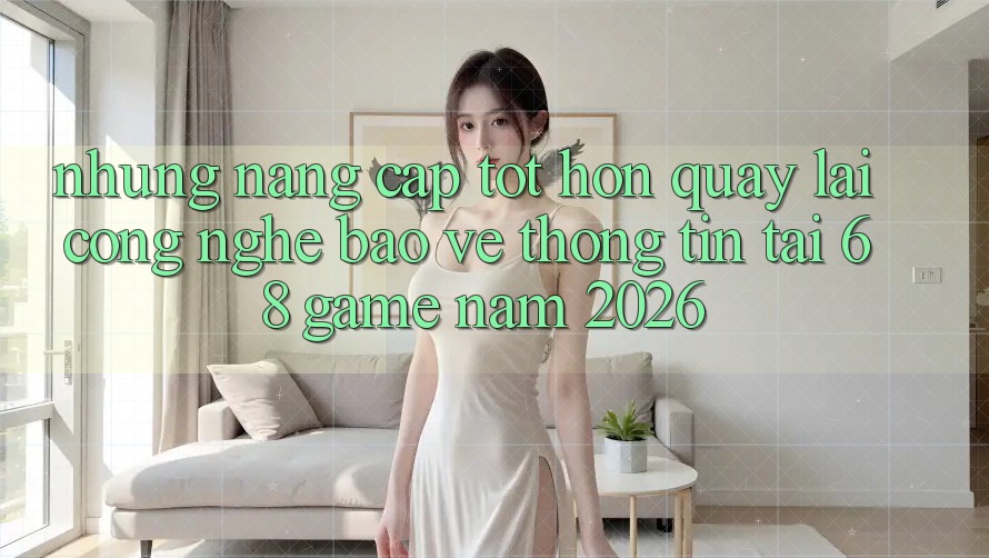 Những Nâng Cấp Tốt hơn Quay lại Công Nghệ Bảo vệ thông tin Tại 68 Game Năm 2026
