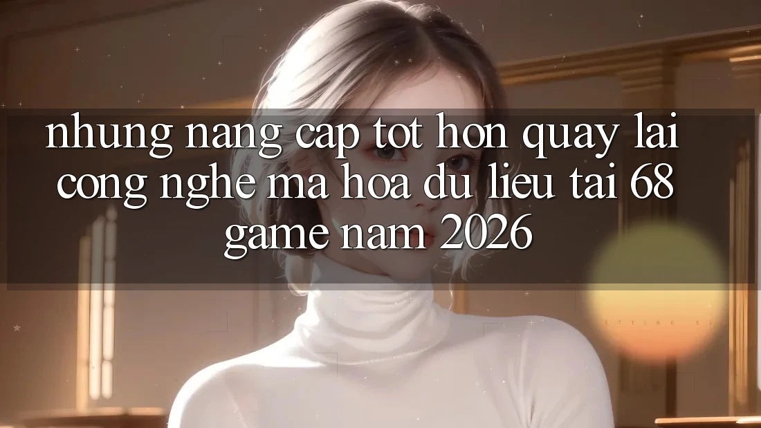 Những Nâng Cấp Tốt hơn Quay lại Công Nghệ Mã hóa dữ liệu Tại 68 Game Năm 2026