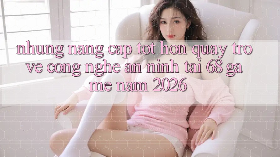 Những Nâng Cấp Tốt hơn Quay trở về Công Nghệ An ninh Tại 68 Game Năm 2026