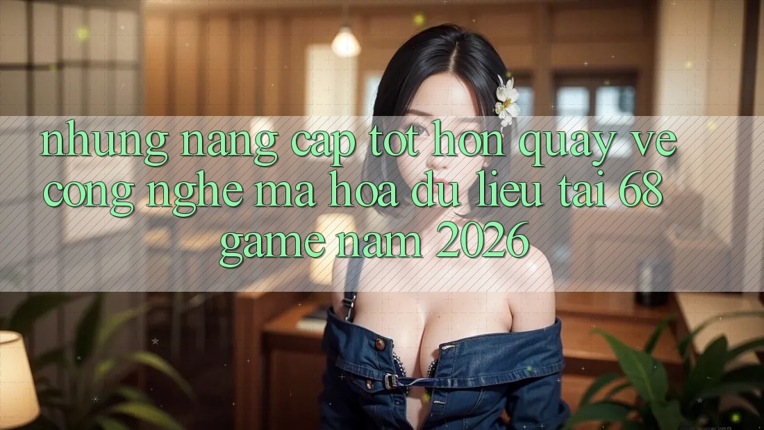 Những Nâng Cấp Tốt hơn Quay về Công Nghệ Mã hóa dữ liệu Tại 68 Game Năm 2026