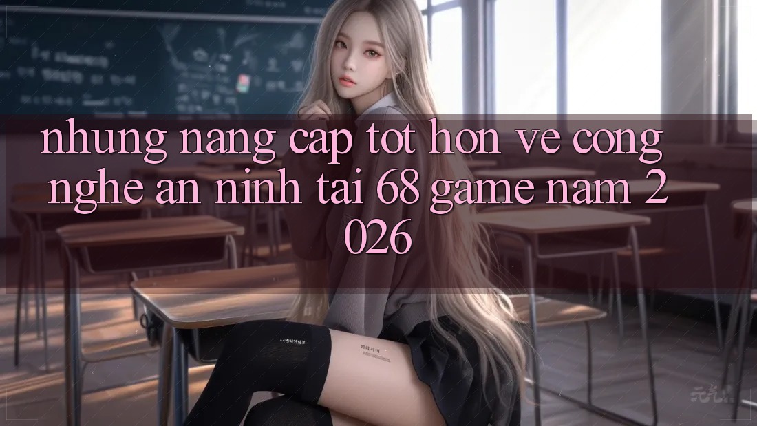 Những Nâng Cấp Tốt hơn Về Công Nghệ An ninh Tại 68 Game Năm 2026