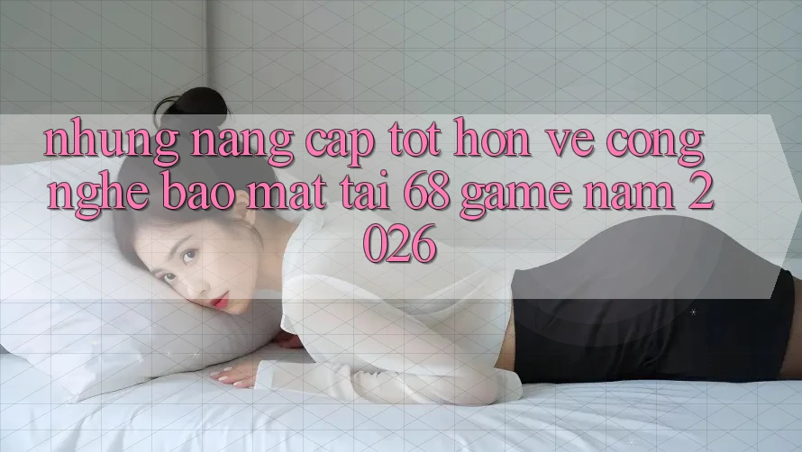 Những Nâng Cấp Tốt hơn Về Công Nghệ Bảo Mật Tại 68 Game Năm 2026 Những Nâng Cấp Tốt hơn Về Công Nghệ Bảo Mật Tại 68 Game Năm 2026