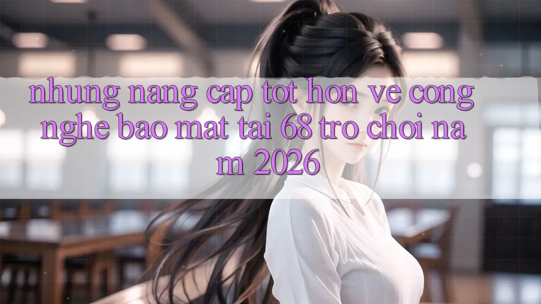 Những Nâng Cấp Tốt hơn Về Công Nghệ Bảo Mật Tại 68 Trò chơi Năm 2026 Những Nâng Cấp Tốt hơn Về Công Nghệ Bảo Mật Tại 68 Trò chơi Năm 2026