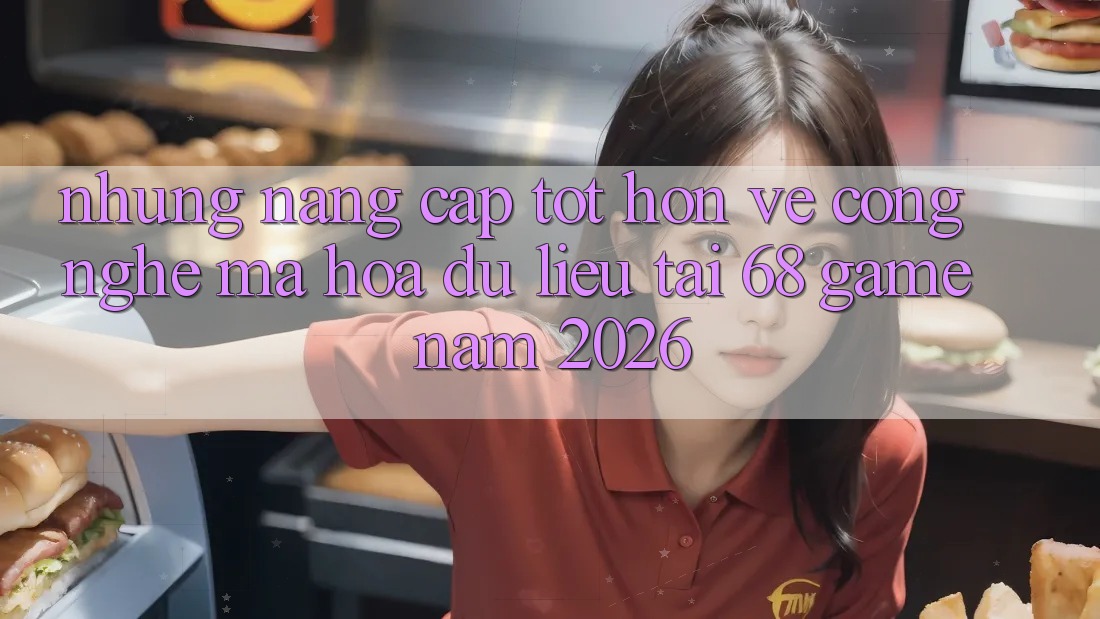 Những Nâng Cấp Tốt hơn Về Công Nghệ Mã hóa dữ liệu Tại 68 Game Năm 2026