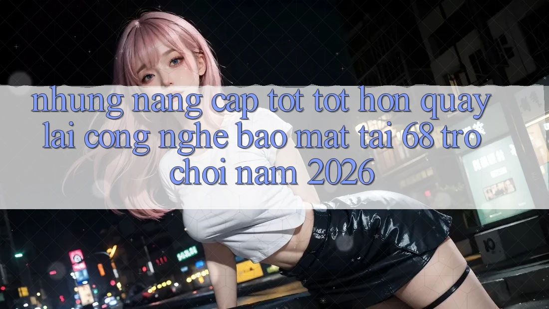 Những Nâng Cấp Tốt tốt hơn Quay lại Công Nghệ Bảo Mật Tại 68 Trò chơi Năm 2026