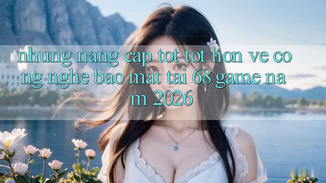 Những Nâng Cấp Tốt tốt hơn Về Công Nghệ Bảo mật Tại 68 Game Năm 2026 Những Nâng Cấp Tốt tốt hơn Về Công Nghệ Bảo mật Tại 68 Game Năm 2026