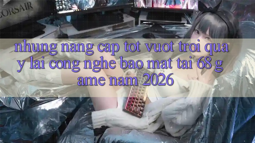 Những Nâng Cấp Tốt vượt trội Quay lại Công Nghệ Bảo Mật Tại 68 Game Năm 2026 Những Nâng Cấp Tốt vượt trội Quay lại Công Nghệ Bảo Mật Tại 68 Game Năm 2026