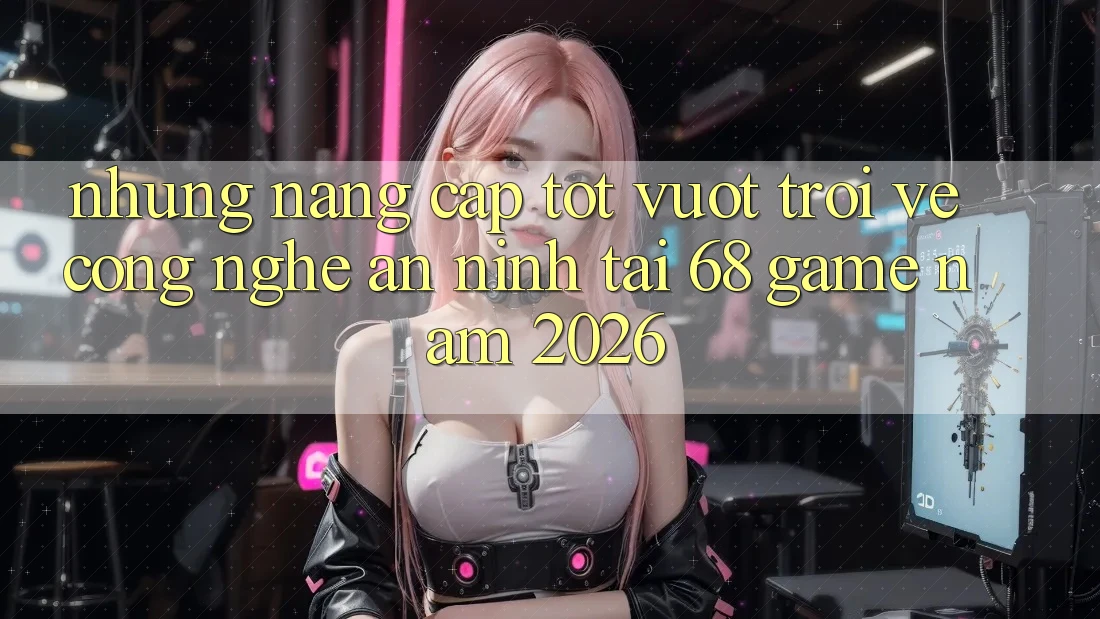 Những Nâng Cấp Tốt vượt trội Về Công Nghệ An ninh Tại 68 Game Năm 2026 Những Nâng Cấp Tốt vượt trội Về Công Nghệ An ninh Tại 68 Game Năm 2026