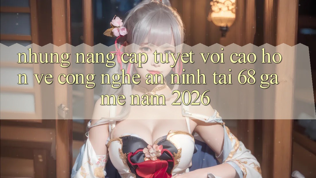 Những Nâng Cấp Tuyệt vời cao hơn Về Công Nghệ An ninh Tại 68 Game Năm 2026 Những Nâng Cấp Tuyệt vời cao hơn Về Công Nghệ An ninh Tại 68 Game Năm 2026