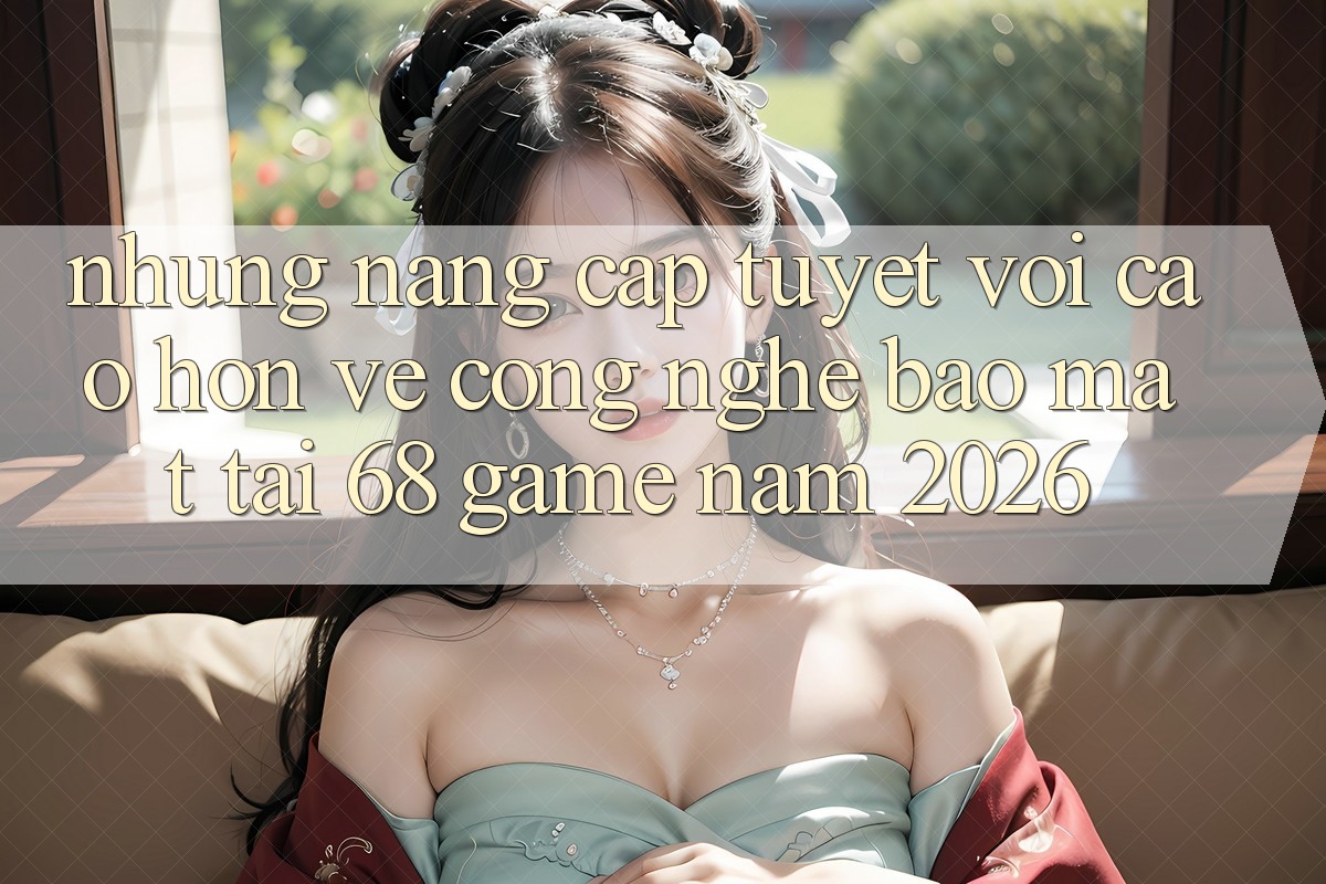 Những Nâng Cấp Tuyệt vời cao hơn Về Công Nghệ Bảo Mật Tại 68 Game Năm 2026