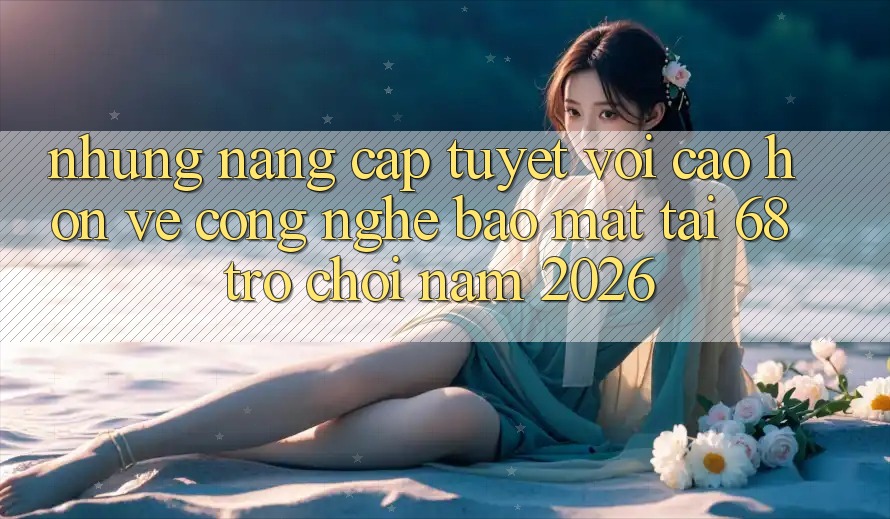Những Nâng Cấp Tuyệt vời cao hơn Về Công Nghệ Bảo Mật Tại 68 Trò chơi Năm 2026