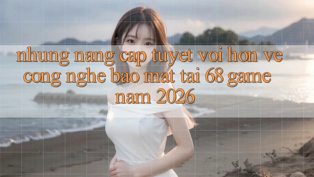 Những Nâng Cấp Tuyệt vời hơn Về Công Nghệ Bảo Mật Tại 68 Game Năm 2026