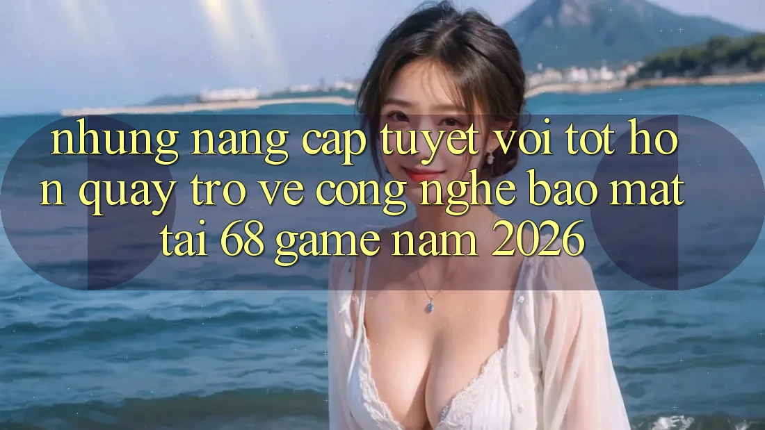 Những Nâng Cấp Tuyệt vời tốt hơn Quay trở về Công Nghệ Bảo Mật Tại 68 Game Năm 2026
