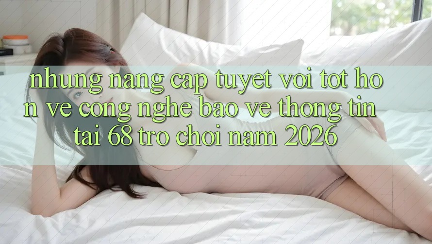 Những Nâng Cấp Tuyệt vời tốt hơn Về Công Nghệ Bảo vệ thông tin Tại 68 Trò chơi Năm 2026 Những Nâng Cấp Tuyệt vời tốt hơn Về Công Nghệ Bảo vệ thông tin Tại 68 Trò chơi Năm 2026