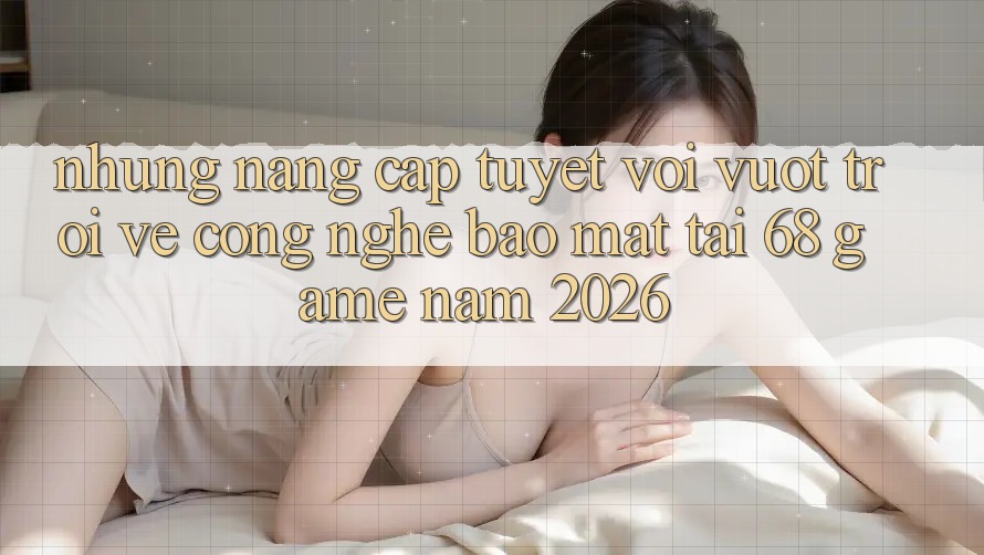 Những Nâng Cấp Tuyệt vời vượt trội Về Công Nghệ Bảo Mật Tại 68 Game Năm 2026 Những Nâng Cấp Tuyệt vời vượt trội Về Công Nghệ Bảo Mật Tại 68 Game Năm 2026