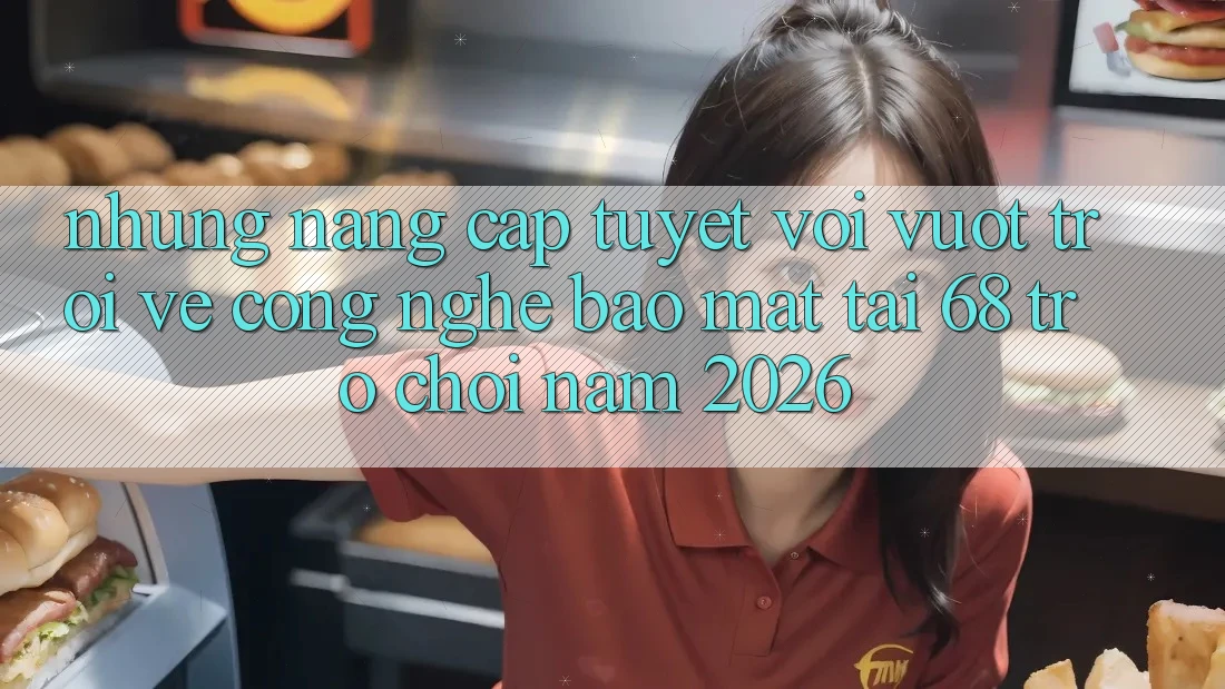 Những Nâng Cấp Tuyệt vời vượt trội Về Công Nghệ Bảo Mật Tại 68 Trò chơi Năm 2026 Những Nâng Cấp Tuyệt vời vượt trội Về Công Nghệ Bảo Mật Tại 68 Trò chơi Năm 2026