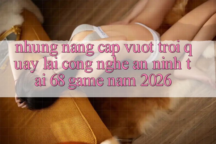 Những Nâng Cấp Vượt Trội Quay lại Công Nghệ An ninh Tại 68 Game Năm 2026 Những Nâng Cấp Vượt Trội Quay lại Công Nghệ An ninh Tại 68 Game Năm 2026