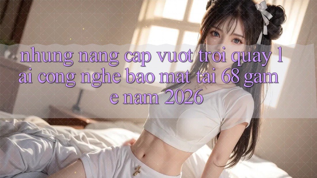 Những Nâng Cấp Vượt Trội Quay lại Công Nghệ Bảo Mật Tại 68 Game Năm 2026 Những Nâng Cấp Vượt Trội Quay lại Công Nghệ Bảo Mật Tại 68 Game Năm 2026