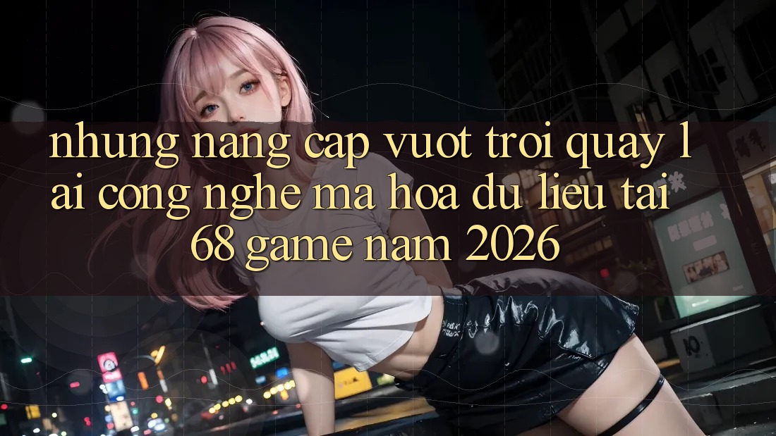 Những Nâng Cấp Vượt Trội Quay lại Công Nghệ Mã hóa dữ liệu Tại 68 Game Năm 2026