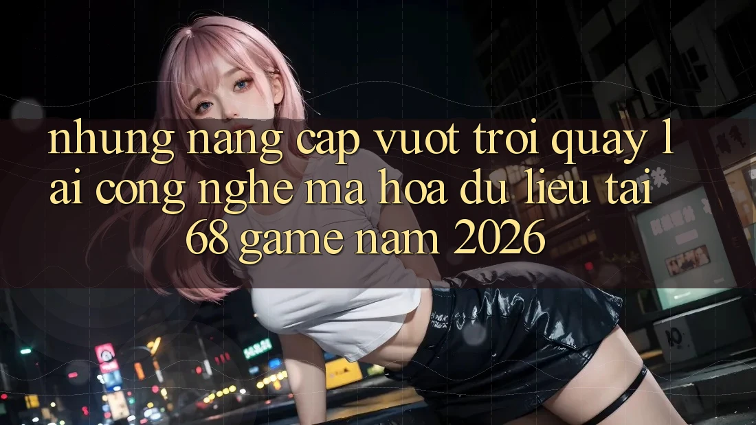 Những Nâng Cấp Vượt Trội Quay lại Công Nghệ Mã hóa dữ liệu Tại 68 Game Năm 2026 Những Nâng Cấp Vượt Trội Quay lại Công Nghệ Mã hóa dữ liệu Tại 68 Game Năm 2026
